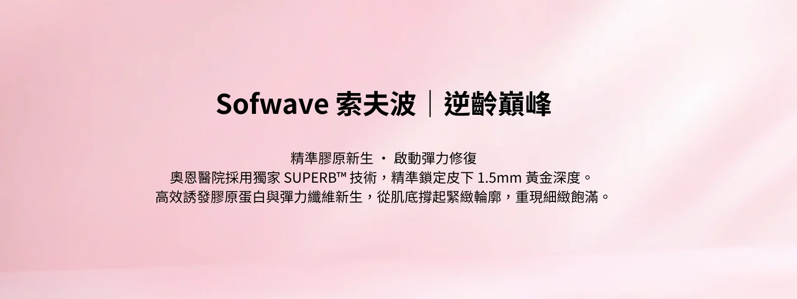精準膠原新生 ‧ 啟動彈力修復 奧恩醫院採用獨家 Superb™ 技術,精準鎖定皮下 1.5mm 黃金深度。 高效誘發膠原蛋白與彈力纖維新生,從肌底撐起緊緻輪廓,重現細緻飽滿。